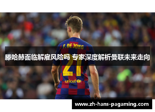 滕哈赫面临解雇风险吗 专家深度解析曼联未来走向