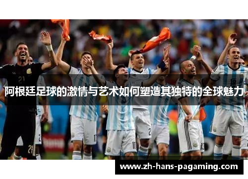 阿根廷足球的激情与艺术如何塑造其独特的全球魅力