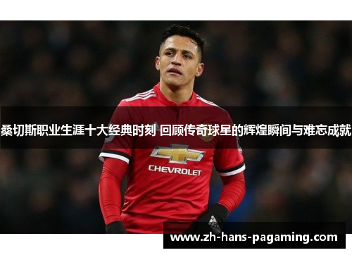 桑切斯职业生涯十大经典时刻 回顾传奇球星的辉煌瞬间与难忘成就 桑切斯职业生涯十大经典时刻 回顾传奇球星的辉煌瞬间与难忘成就