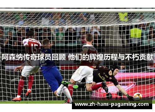 阿森纳传奇球员回顾 他们的辉煌历程与不朽贡献