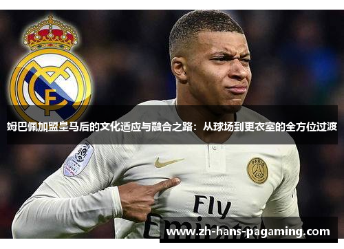 姆巴佩加盟皇马后的文化适应与融合之路：从球场到更衣室的全方位过渡