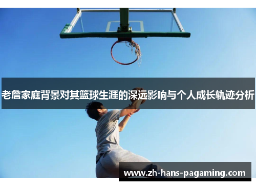 老詹家庭背景对其篮球生涯的深远影响与个人成长轨迹分析