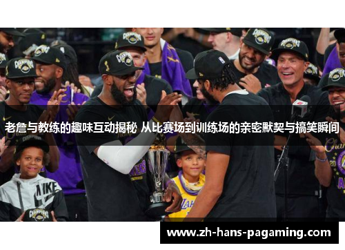 老詹与教练的趣味互动揭秘 从比赛场到训练场的亲密默契与搞笑瞬间