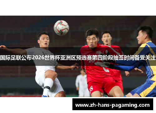 国际足联公布2026世界杯亚洲区预选赛第四阶段抽签时间备受关注 国际足联公布2026世界杯亚洲区预选赛第四阶段抽签时间备受关注