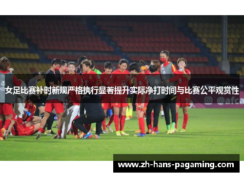 女足比赛补时新规严格执行显著提升实际净打时间与比赛公平观赏性