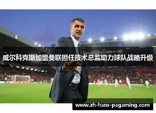 威尔科克斯加盟曼联担任技术总监助力球队战略升级 威尔科克斯加盟曼联担任技术总监助力球队战略升级