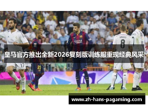 皇马官方推出全新2026复刻版训练服重现经典风采