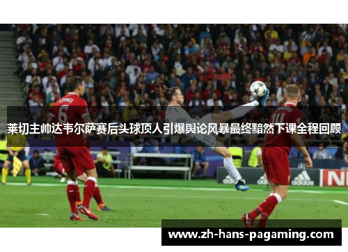 莱切主帅达韦尔萨赛后头球顶人引爆舆论风暴最终黯然下课全程回顾