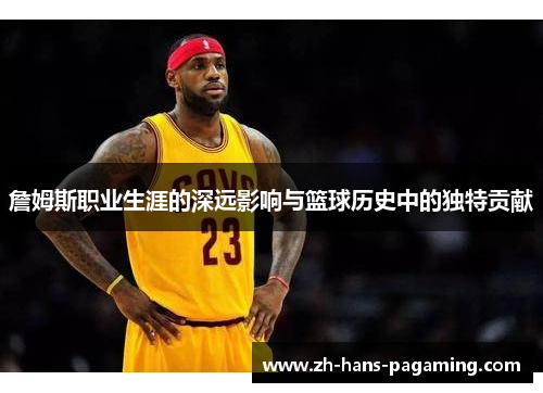 詹姆斯职业生涯的深远影响与篮球历史中的独特贡献