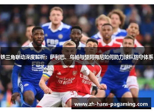 铁三角联动深度解析：萨利巴、乌帕与楚阿梅尼如何助力球队防守体系