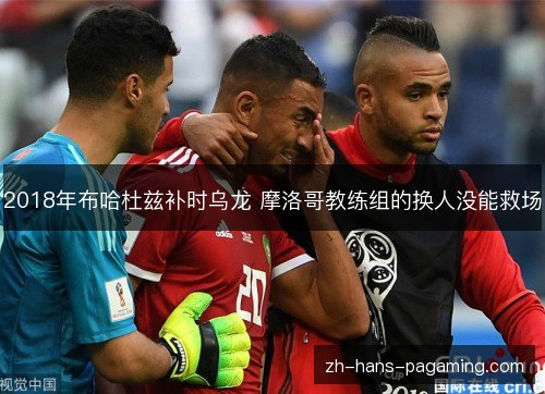 2018年布哈杜兹补时乌龙 摩洛哥教练组的换人没能救场 2018年布哈杜兹补时乌龙 摩洛哥教练组的换人没能救场